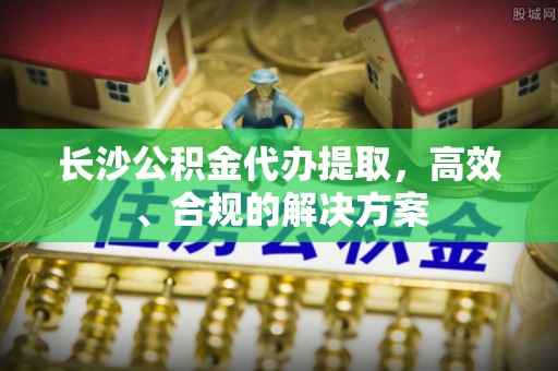铜仁长沙公积金代办提取，高效、合规的解决方案