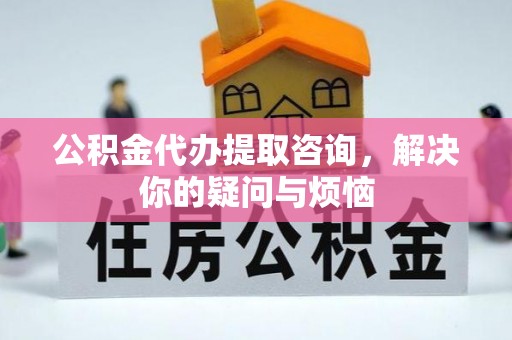 铜仁公积金代办提取咨询，解决你的疑问与烦恼