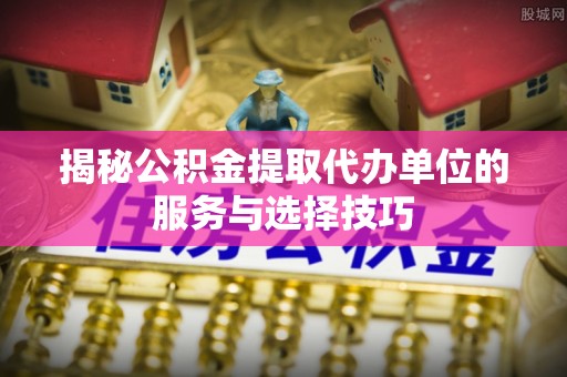 铜仁揭秘公积金提取代办单位的服务与选择技巧