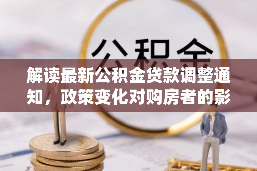 铜仁解读最新公积金贷款调整通知，政策变化对购房者的影响