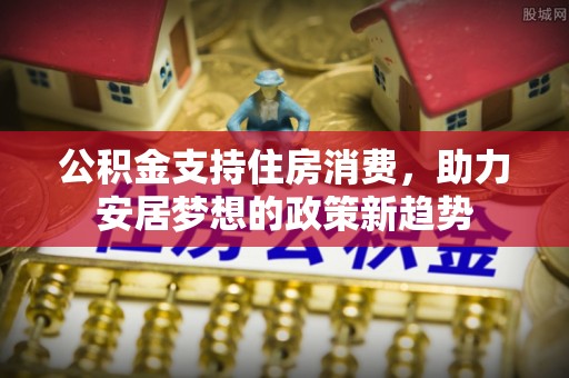 铜仁公积金支持住房消费，助力安居梦想的政策新趋势