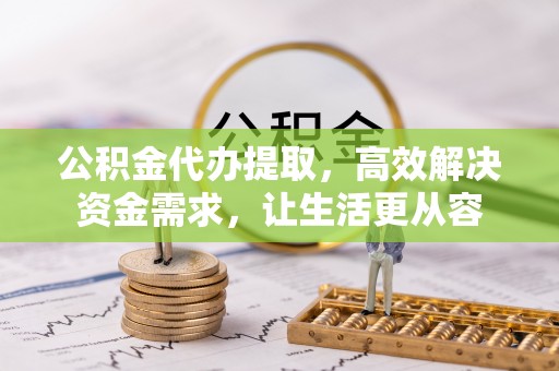 铜仁公积金代办提取，高效解决资金需求，让生活更从容