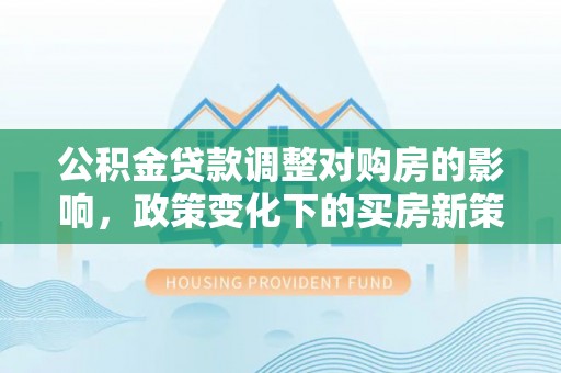 铜仁公积金贷款调整对购房的影响，政策变化下的买房新策略