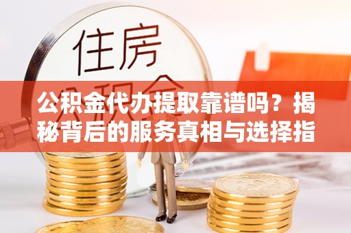 铜仁公积金代办提取靠谱吗？揭秘背后的服务真相与选择指南