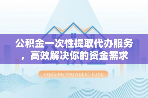 铜仁公积金一次性提取代办服务，高效解决你的资金需求