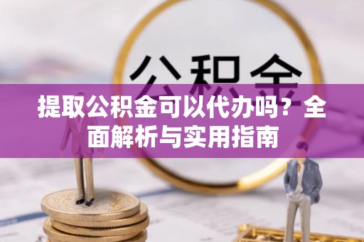 铜仁提取公积金可以代办吗？全面解析与实用指南