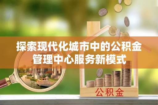 铜仁探索现代化城市中的公积金管理中心服务新模式