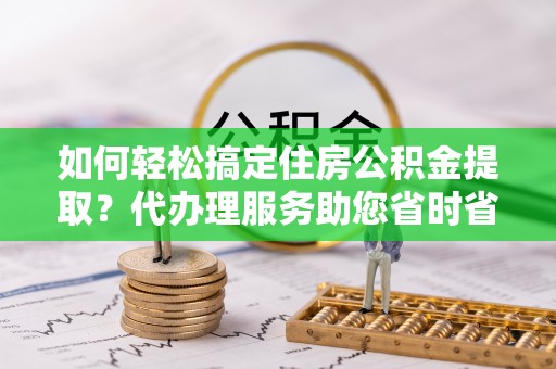 铜仁如何轻松搞定住房公积金提取？代办理服务助您省时省力