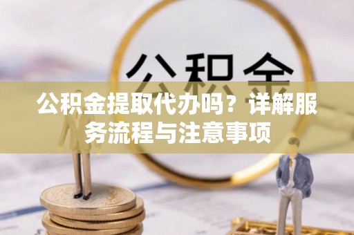 铜仁公积金提取代办吗？详解服务流程与注意事项