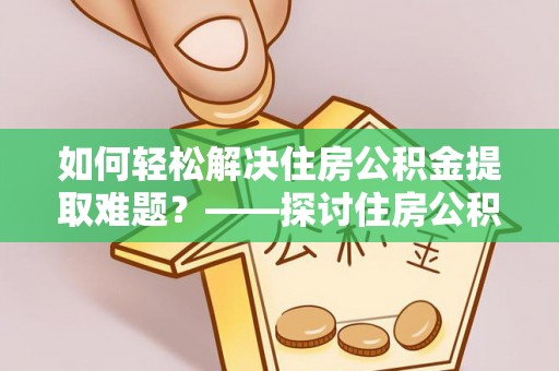 铜仁如何轻松解决住房公积金提取难题？——探讨住房公积金提取代办服务