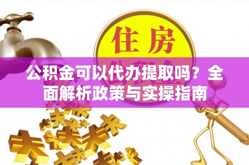 铜仁公积金可以代办提取吗？全面解析政策与实操指南