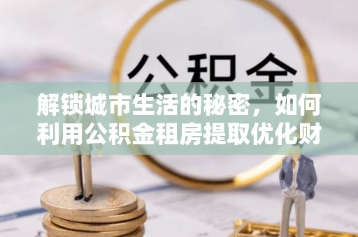 铜仁解锁城市生活的秘密，如何利用公积金租房提取优化财务规划