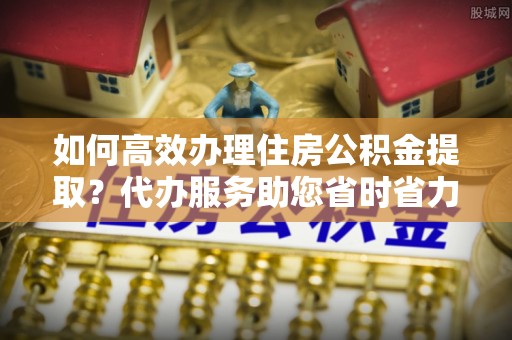 铜仁如何高效办理住房公积金提取？代办服务助您省时省力