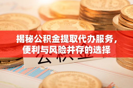 铜仁揭秘公积金提取代办服务，便利与风险并存的选择