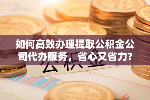 铜仁如何高效办理提取公积金公司代办服务，省心又省力？