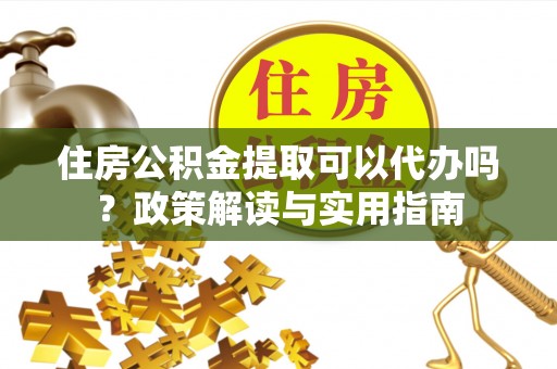 铜仁住房公积金提取可以代办吗？政策解读与实用指南