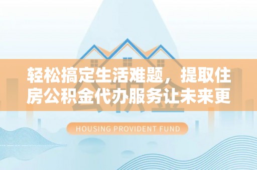 铜仁轻松搞定生活难题，提取住房公积金代办服务让未来更安心