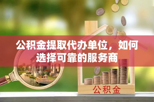 铜仁公积金提取代办单位，如何选择可靠的服务商