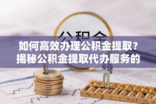 铜仁如何高效办理公积金提取？揭秘公积金提取代办服务的优势与注意事项