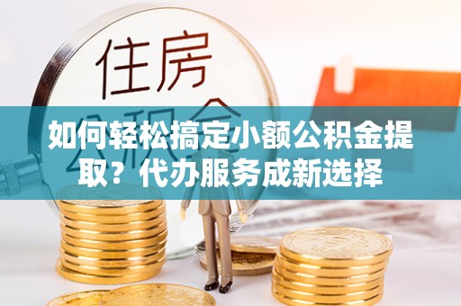 铜仁如何轻松搞定小额公积金提取？代办服务成新选择