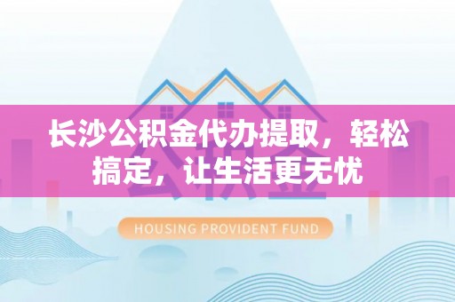 铜仁长沙公积金代办提取，轻松搞定，让生活更无忧