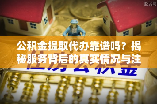 铜仁公积金提取代办靠谱吗？揭秘服务背后的真实情况与注意事项