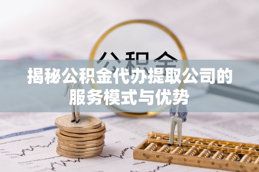铜仁揭秘公积金代办提取公司的服务模式与优势