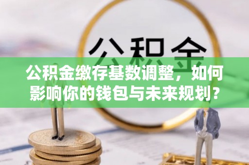 铜仁公积金缴存基数调整，如何影响你的钱包与未来规划？