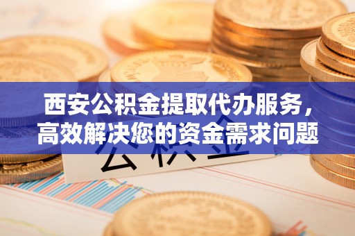 铜仁西安公积金提取代办服务，高效解决您的资金需求问题