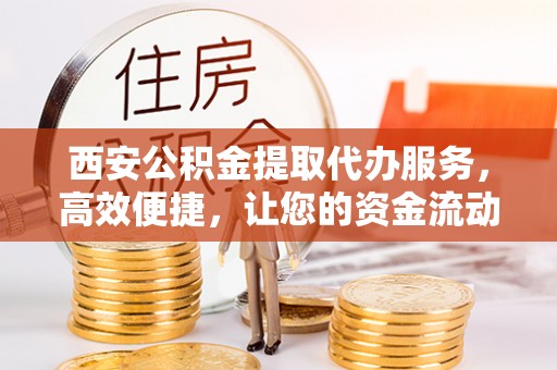 铜仁西安公积金提取代办服务，高效便捷，让您的资金流动更灵活