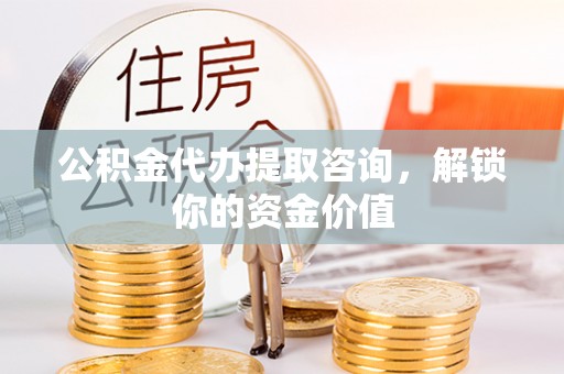 铜仁公积金代办提取咨询，解锁你的资金价值
