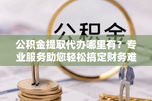 铜仁公积金提取代办哪里有？专业服务助您轻松搞定财务难题