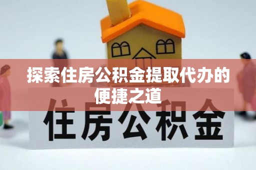 铜仁探索住房公积金提取代办的便捷之道