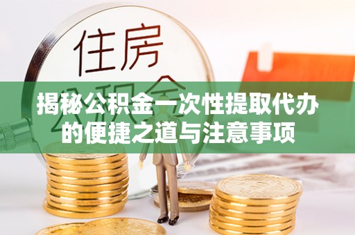 铜仁揭秘公积金一次性提取代办的便捷之道与注意事项