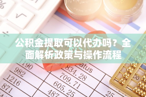 铜仁公积金提取可以代办吗？全面解析政策与操作流程