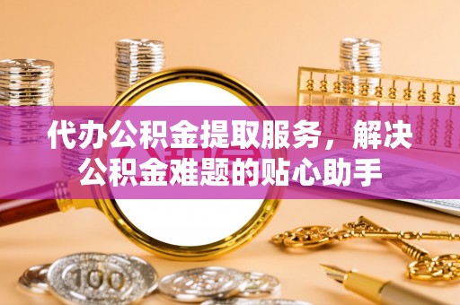 铜仁代办公积金提取服务，解决公积金难题的贴心助手