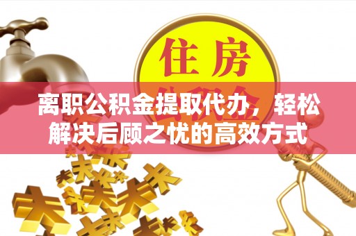 铜仁离职公积金提取代办，轻松解决后顾之忧的高效方式