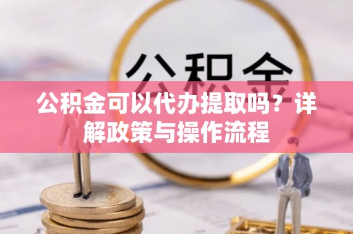铜仁公积金可以代办提取吗？详解政策与操作流程