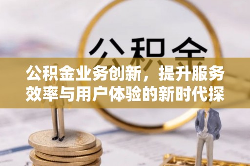 铜仁公积金业务创新，提升服务效率与用户体验的新时代探索