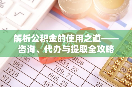 铜仁解析公积金的使用之道——咨询、代办与提取全攻略