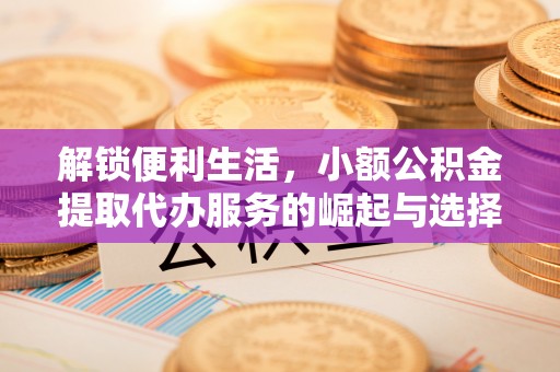 铜仁解锁便利生活，小额公积金提取代办服务的崛起与选择