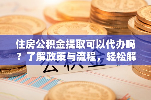 铜仁住房公积金提取可以代办吗？了解政策与流程，轻松解决疑惑