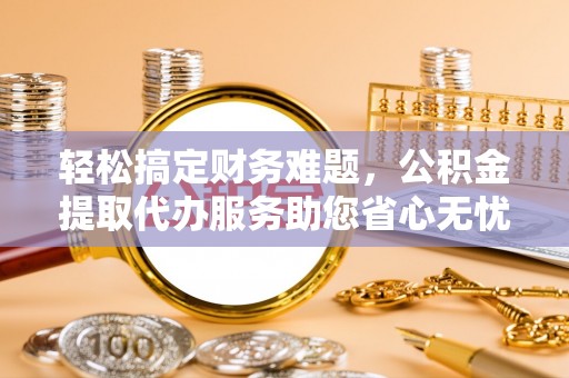 铜仁轻松搞定财务难题，公积金提取代办服务助您省心无忧