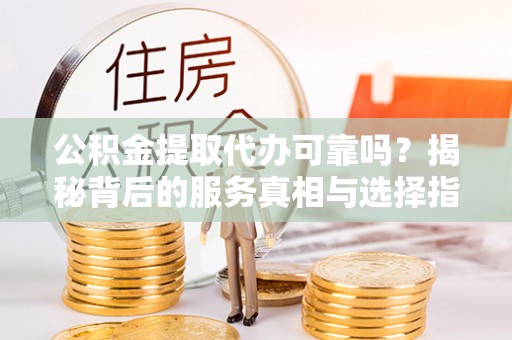 铜仁公积金提取代办可靠吗？揭秘背后的服务真相与选择指南