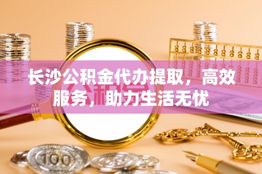 铜仁长沙公积金代办提取，高效服务，助力生活无忧
