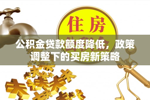 铜仁公积金贷款额度降低，政策调整下的买房新策略