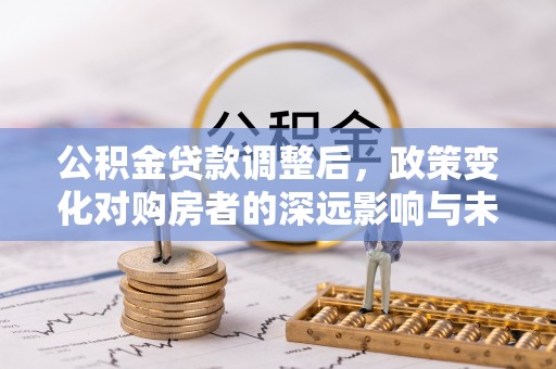 铜仁公积金贷款调整后，政策变化对购房者的深远影响与未来趋势分析