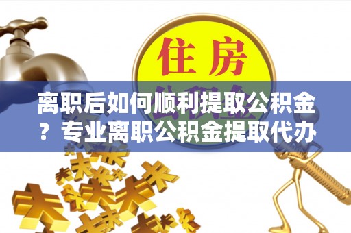 铜仁离职后如何顺利提取公积金？专业离职公积金提取代办服务指南