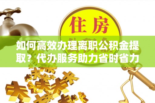 铜仁如何高效办理离职公积金提取？代办服务助力省时省力