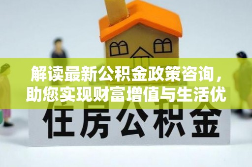 铜仁解读最新公积金政策咨询，助您实现财富增值与生活优化